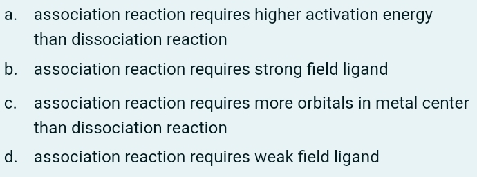 a. association reaction requires higher activation energy
than dissociation reaction
b. association reaction requires strong field ligand
C.
association reaction requires more orbitals in metal center
than dissociation reaction
d. association reaction requires weak field ligand
