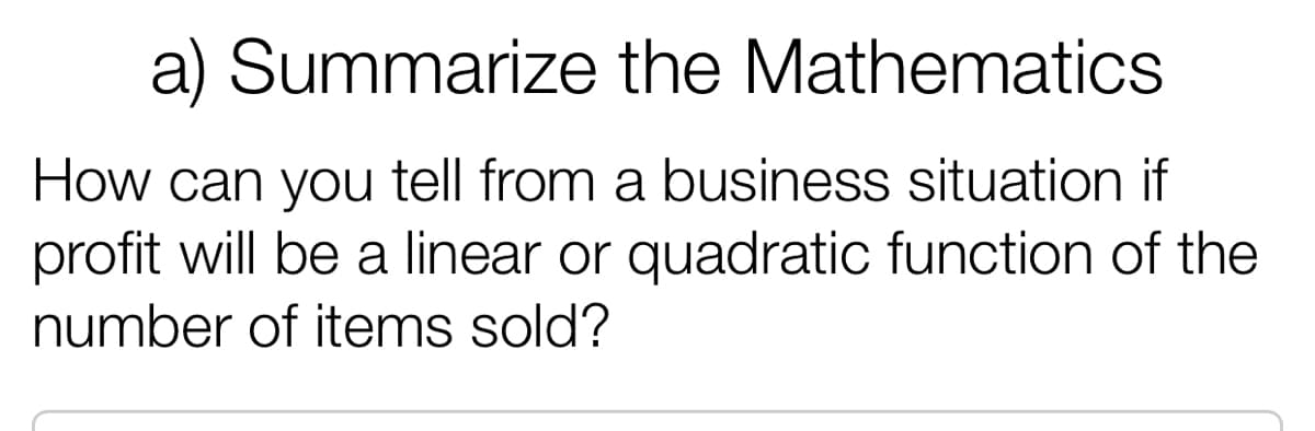 a) Summarize the Mathematics
How can you tell from a business situation if
profit will be a linear or quadratic function of the
number of items sold?
