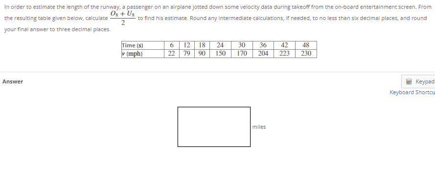 In order to estimate the length of the runway, a passenger on an airplane jotted down some velocity data during takeoff from the on-board entertainment screen. From
Og + Us
the resulting table given below, calculate
to find his estimate. Round any intermediate calculations, if needed, to no less than six decimal places, and round
your final answer to three decimal places.
12
24
30
170
36
42
223
48
230
Time (s)
18
v (mph)
22 79
90
150
204
Answer
Keypad
Keyboard Shortcu
miles
