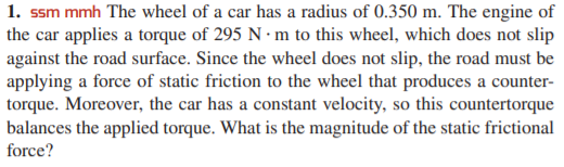 1. ssm mmh The wheel of a car has a radius of 0.350 m. The engine of
the car applies a torque of 295 N · m to this wheel, which does not slip
against the road surface. Since the wheel does not slip, the road must be
applying a force of static friction to the wheel that produces a counter-
torque. Moreover, the car has a constant velocity, so this countertorque
balances the applied torque. What is the magnitude of the static frictional
force?
