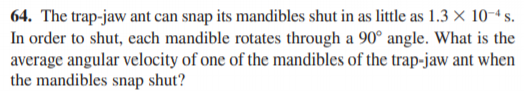 64. The trap-jaw ant can snap its mandibles shut in as little as 1.3 × 10-4 s.
In order to shut, each mandible rotates through a 90° angle. What is the
average angular velocity of one of the mandibles of the trap-jaw ant when
the mandibles snap shut?
