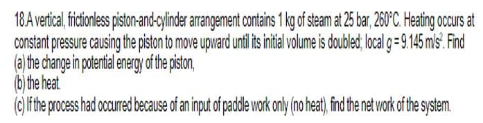 18.A vertical, frictionless piston-and-cylinder arrangement contains 1 kg of steam at 25 bar, 260°C. Heating occurs at
constant pressure causing the piston to move upward until its initial volume is doubled; local g = 9.145 m/s². Find
(a) the change in potential energy of the piston,
(b) the heat.
(c) If the process had occurred because of an input of paddle work only (no heat), find the net work of the system.