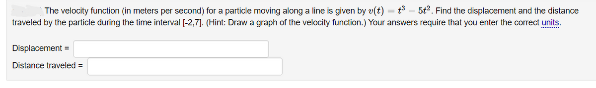 The velocity function (in meters per second) for a particle moving along a line is given by v(t) = t³ - 5t². Find the displacement and the distance
traveled by the particle during the time interval [-2,7]. (Hint: Draw a graph of the velocity function.) Your answers require that you enter the correct units.
Displacement =
Distance traveled =