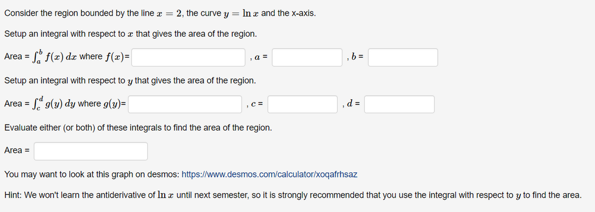 Consider the region bounded by the line x = 2, the curve y = ln x and the x-axis.
Setup an integral with respect to a that gives the area of the region.
So f(x) dx where f(x)=|
Area =
, a =
Setup an integral with respect to y that gives the area of the region.
Area =
g(y) dy where g(y)=
Evaluate either (or both) of these integrals to find the area of the region.
Area =
, C =
,b=
d =
You may want to look at this graph on desmos:
https://www.desmos.com/calculator/xoqafrhsaz
Hint: We won't learn the antiderivative of In x until next semester, so it is strongly recommended that you use the integral with respect to y to find the area.