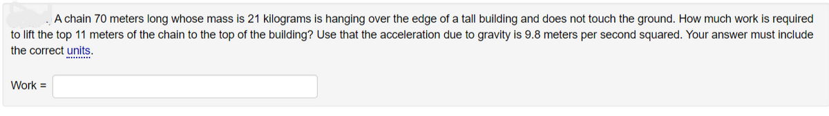 A chain 70 meters long whose mass is 21 kilograms is hanging over the edge of a tall building and does not touch the ground. How much work is required
to lift the top 11 meters of the chain to the top of the building? Use that the acceleration due to gravity is 9.8 meters per second squared. Your answer must include
the correct units.
Work =