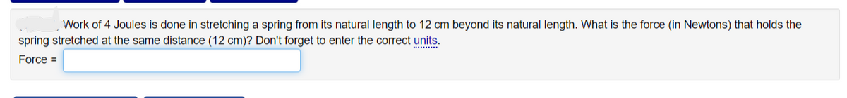 Work of 4 Joules is done in stretching a spring from its natural length to 12 cm beyond its natural length. What is the force (in Newtons) that holds the
spring stretched at the same distance (12 cm)? Don't forget to enter the correct units.
Force =