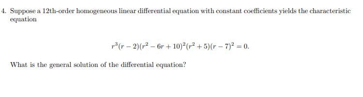 4. Suppose a 12th-order homogeneous linear differential equation with constant coefficients yields the characteristic
equation
r³ (r-2) (r²6r+10)² (²+5)(r-7)² = 0.
What is the general solution of the differential equation?