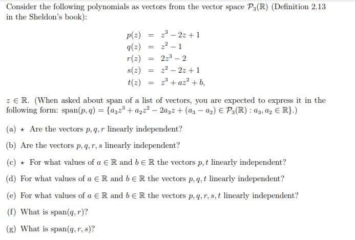 Consider the following polynomials as vectors from the vector space P3 (R) (Definition 2.13
in the Sheldon's book):
p(z)
= 2³-2z+1
q(z) =
2²-1
r(z)
=
22³-2
=
2²-22+1
t(z) 2³+az²+b,
=
z € R. (When asked about span of a list of vectors, you are expected to express it in the
following form: span(p, q) = {a32³ + a22²-2a3z + (az-a₂) € P3(R) : a3, a2 € R}.)
(a) Are the vectors p, q, r linearly independent?
(b) Are the vectors p, q, r, s linearly independent?
(c) * For what values of a R and b ER the vectors p, t linearly independent?
(d) For what values of a R and b E R the vectors p, q, t linearly independent?
(e) For what values of a € R and b ER the vectors p, q, r, s, t linearly independent?
(f) What is span(q, r)?
What is span(q, r, s)?