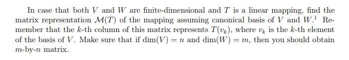 In case that both V and W are finite-dimensional and T is a linear mapping, find the
matrix representation M(T) of the mapping assuming canonical basis of V and W.¹ Re-
member that the k-th column of this matrix represents T(uk), where u is the k-th element
of the basis of V. Make sure that if dim(V) = n and dim(W) = m, then you should obtain
m-by-n matrix.