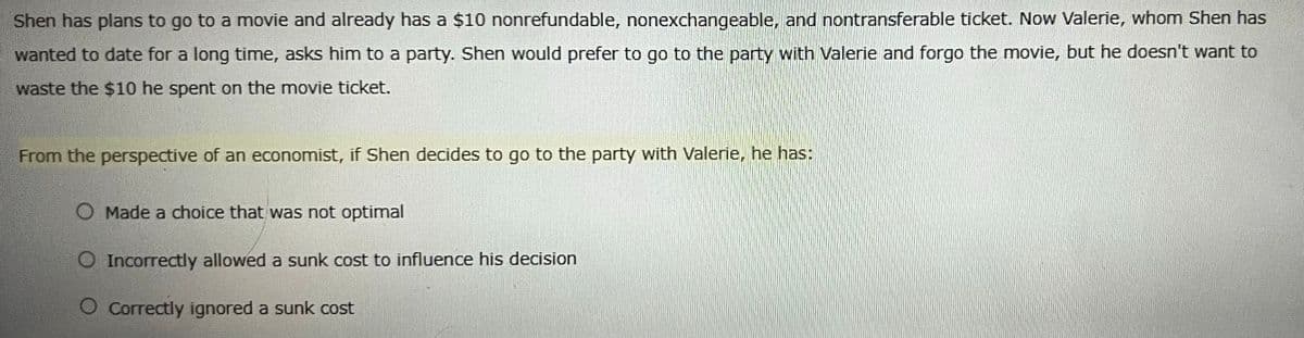 Shen has plans to go to a movie and already has a $10 nonrefundable, nonexchangeable, and nontransferable ticket. Now Valerie, whom Shen has
wanted to date for a long time, asks him to a party. Shen would prefer to go to the party with Valerie and forgo the movie, but he doesn't want to
waste the $10 he spent on the movie ticket.
From the perspective of an economist, if Shen decides to go to the party with Valerie, he has:
Made a choice that was not optimal
Incorrectly allowed a sunk cost to influence his decision
O Correctly ignored a sunk cost
