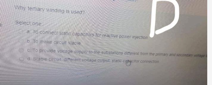 Why tertiary winding is used?
Select one
a To connect static capacitors for reactive power injection
b To make circuit stable
clTo previde voltage suppiy to the substations different fram the primary and secondary
di Stable circuit different voltage cutput, static cahacitor connection
