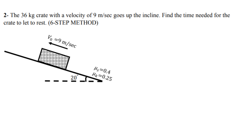 2- The 36 kg crate with a velocity of 9 m/sec goes up the incline. Find the time needed for the
crate to let to rest. (6-STEP METHOD)
Vo =9 m/sec
Hs=0.4
Hk=0.25
20
