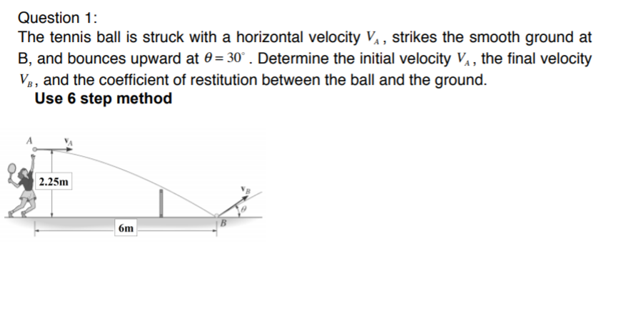 Question 1:
The tennis ball is struck with a horizontal velocity V¼ , strikes the smooth ground at
B, and bounces upward at 0= 30° . Determine the initial velocity V, the final velocity
V3, and the coefficient of restitution between the ball and the ground.
Use 6 step method
2.25m
6m
