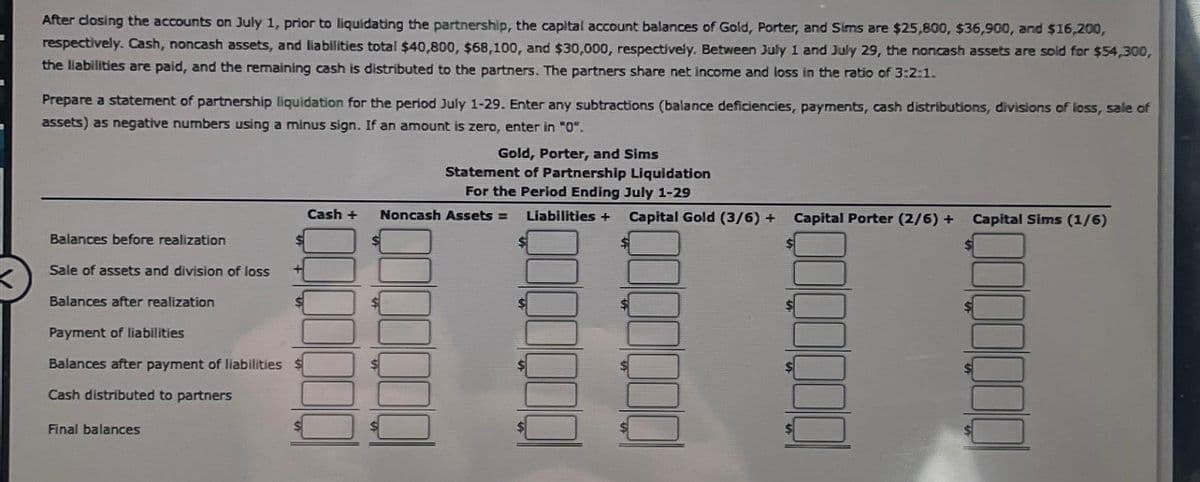 I
After closing the accounts on July 1, prior to liquidating the partnership, the capital account balances of Gold, Porter, and Sims are $25,800, $36,900, and $16,200,
respectively. Cash, noncash assets, and liabilities total $40,800, $68,100, and $30,000, respectively. Between July 1 and July 29, the noncash assets are sold for $54,300,
the liabilities are paid, and the remaining cash is distributed to the partners. The partners share net income and loss in the ratio of 3:2:1.
Prepare a statement of partnership liquidation for the period July 1-29. Enter any subtractions (balance deficiencies, payments, cash distributions, divisions of loss, sale of
assets) as negative numbers using a minus sign. If an amount is zero, enter in "0".
Balances before realization
Sale of assets and division of loss
Balances after realization
Payment of liabilities
Balances after payment of liabilities
Cash distributed to partners
Final balances
+
Cash +
Gold, Porter, and Sims
Statement of Partnership Liquidation
For the Period Ending July 1-29
Noncash Assets =
Liabilities + Capital Gold (3/6)+ Capital Porter (2/6) + Capital Sims (1/6)
$