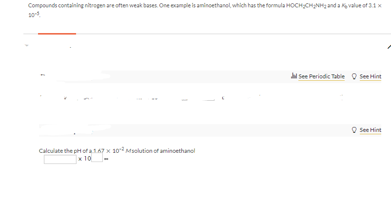 Compounds containing nitrogen are often weak bases. One example is aminoethanol, which has the formula HOCH2CH2NH2 and a Kg value of 3.1 x
10-5.
hi See Periodic Table O See Hint
O See Hint
Calculate the pH of a 1.67 x 10-2 Msolution of aminoethanol
x 10
