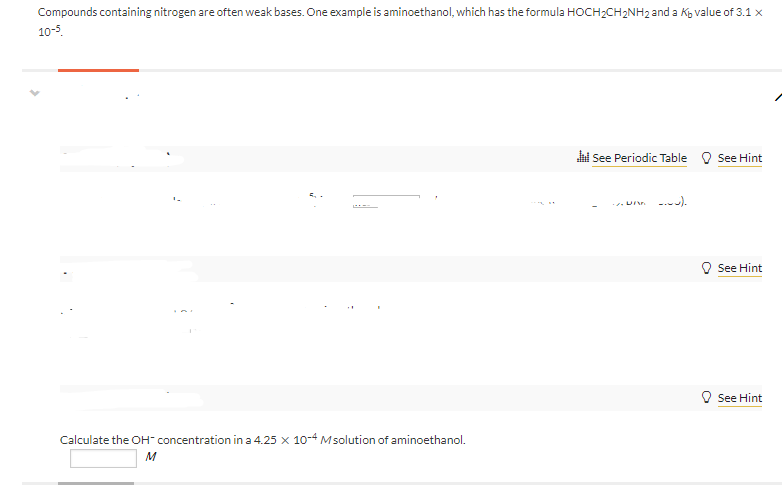 Compounds containing nitrogen are often weak bases. One example is aminoethanol, which has the formula HOCH2CH2NH2 and a Kg value of 3.1 x
10-5.
hi See Periodic Table O See Hint
--).
See Hint
V See Hint
Calculate the OH- concentration in a 4.25 x 10-4 Msolution of aminoethanol.
M
