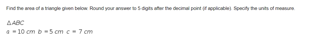 Find the area of a triangle given below. Round your answer to 5 digits after the decimal point (if applicable). Specify the units of measure.
ДАВС
а %3D 10 ст b %3D5 ст с %3D 7 ст
