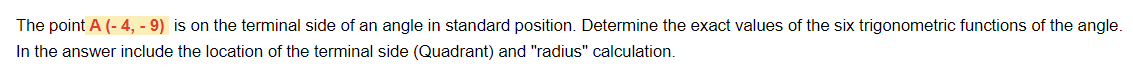 The point A (- 4, - 9) is on the terminal side of an angle in standard position. Determine the exact values of the six trigonometric functions of the angle.
In the answer include the location of the terminal side (Quadrant) and "radius" calculation.
