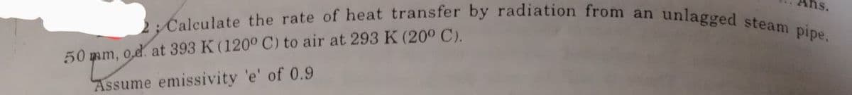 ns.
2; Calculate the rate of heat transfer by radiation from an unlagged steam pipe.
50 mm, 0,d. at 393 K (120° C) to air at 293 K (20° C).
Assume emissivity 'e' of 0.9