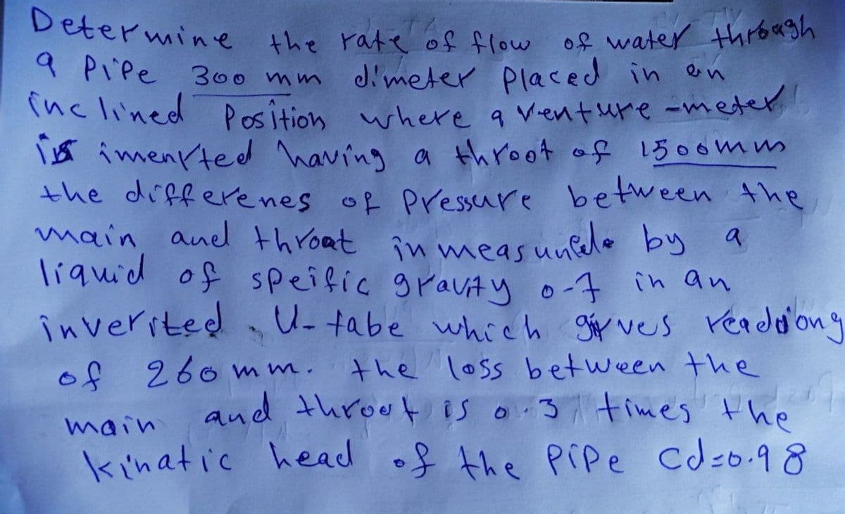 Determine the rate of flow of water through
9 Pipe 300 mm dimeter placed in an
inclined Position where a venture -meter
i imenited having a throot of 1500mm
the differenes of Pressure between the
main, and throat in measuncede by
liquid of speific gravity 0-7 in an
inverited
a
o
U-tabe which gives readdong
of 260mm.
the loss between the
and throot is 0.3 times the
kinatic head of the Pipe Cd=0.98
main