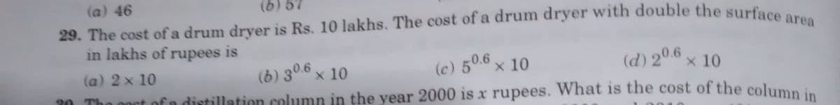 (a) 46
(6) 57
29. The cost of a drum dryer is Rs. 10 lakhs. The cost of a drum dryer with double the surface area
(d) 20.6 × 10
in lakhs of rupees is
(b) 30.6 x 10
(c) 50.6 x 10
(a) 2 x 10
The cost of a distillation column in the year 2000 is x rupees. What is the cost of the column in
20