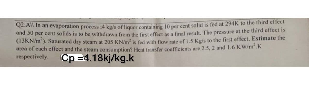 Q2:A\\ In an evaporation process ;4 kg/s of liquor containing 10 per cent solid is fed at 294K to the third effect
and 50 per cent solids is to be withdrawn from the first effect as a final result. The pressure at the third effect is
(13KN/m³). Saturated dry steam at 205 KN/m² is fed with flow rate of 1.5 Kg/s to the first effect. Estimate the
area of each effect and the steam consumption? Heat transfer coefficients are 2.5, 2 and 1.6 KW/m².K
respectively. Cp 4.18kj/kg.k