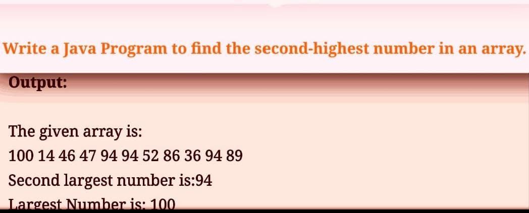 Write a Java Program to find the second-highest number in an array.
Output:
The given array is:
100 14 46 47 94 94 52 86 36 94 89
Second largest number is:94
Largest Number is: 100