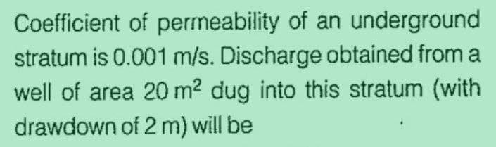 Coefficient of permeability of an underground
stratum is 0.001 m/s. Discharge obtained from a
well of area 20 m² dug into this stratum (with
drawdown of 2 m) will be