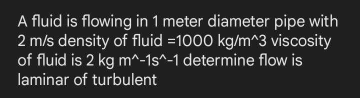 A fluid is flowing in 1 meter diameter pipe with
2 m/s density of fluid =1000 kg/m^3 viscosity
of fluid is 2 kg m^-1s^-1 determine flow is
laminar of turbulent