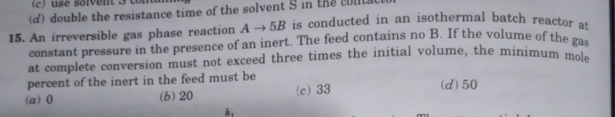 (c) use solv
(d) double the resistance time of the solvent Sin
15. An irreversible gas phase reaction A5B is conducted in an isothermal batch reactor at
constant pressure in the presence of an inert. The feed contains no B. If the volume of the gas
at complete conversion must not exceed three times the initial volume, the minimum mole
percent of the inert in the feed must be
(a) 0
(b) 20
(c) 33
(d) 50
MI