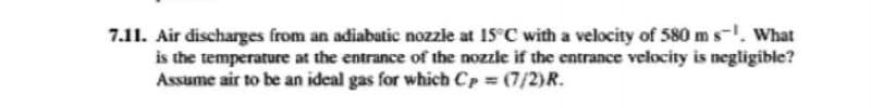 7.11. Air discharges from an adiabatic nozzle at 15°C with a velocity of 580 m s¹. What
is the temperature at the entrance of the nozzle if the entrance velocity is negligible?
Assume air to be an ideal gas for which CP = (7/2)R.