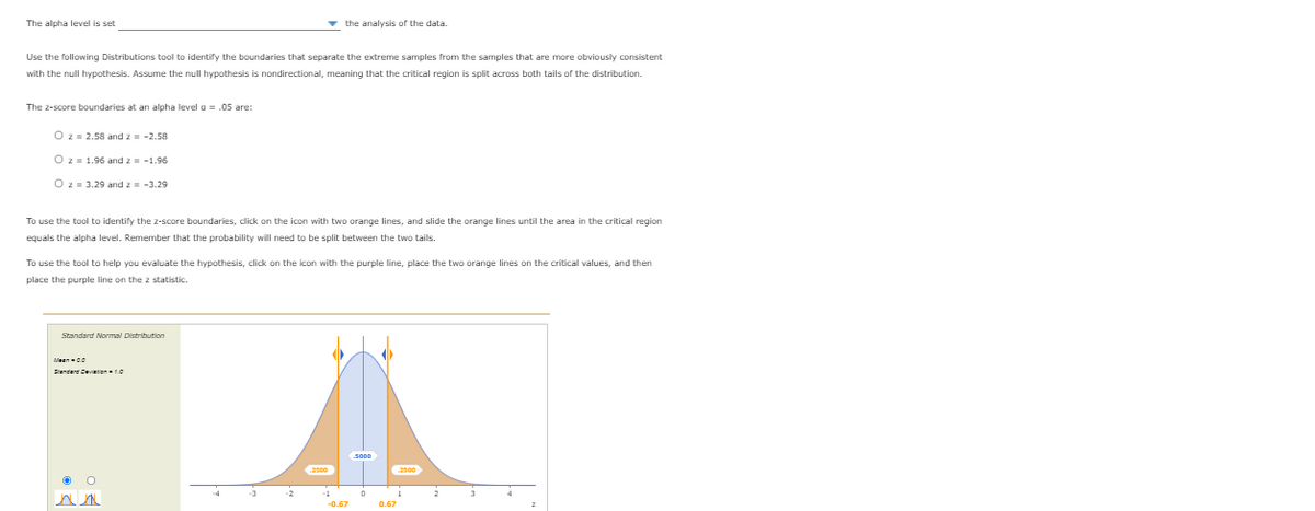 The alpha level is set
v the analysis of the data.
Use the following Distributions tool to identify the boundaries that separate the extreme samples from the samples that are more obviously consistent
with the null hypothesis. Assume the null hypothesis is nondirectional, meaning that the critical region is split across both tails of the distribution.
The z-score boundaries at an alpha level g = .05 are:
Oz = 2.58 and z = -2.58
Oz = 1.96 and z = -1.96
O z = 3.29 and z = -3.29
To use the tool to identify the z-score boundaries, click on the icon with two orange lines, and slide the orange lines until the area in the critical region
equals the alpha level. Remember that the probability will need to be split between the two tails.
To use the tool to help you evaluate the hypothesis, click on the icon with the purple line, place the two orange lines on the critical values, and then
place the purple line on the z statistic.
Standard Normal Distribution
Senderd Cevition0
-2
-0.67
