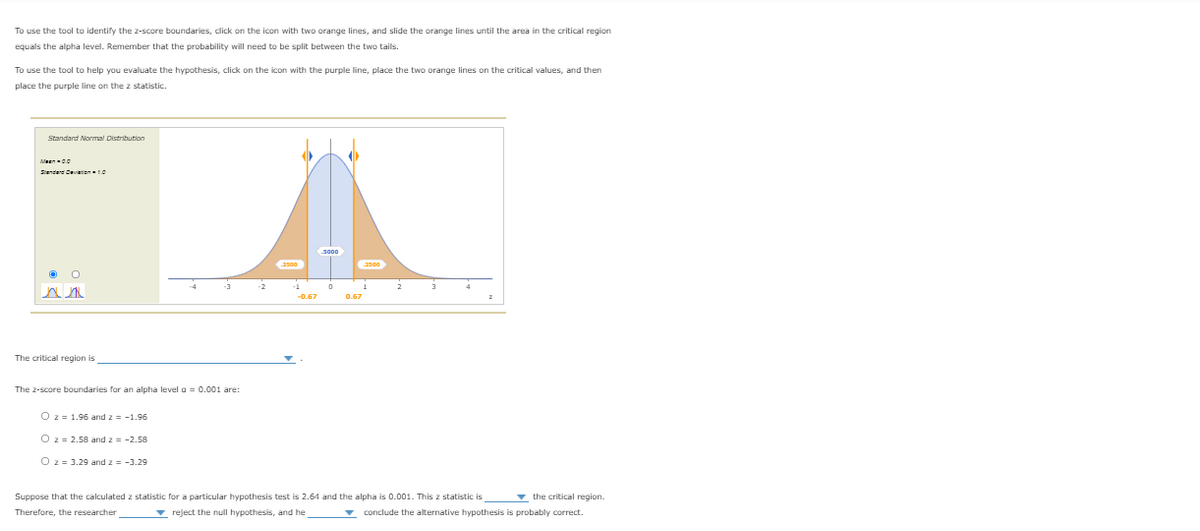 To use the tool to identify the z-score boundaries, click on the icon with two orange lines, and slide the orange lines until the area in the critical region
equals the alpha level. Remember that the probability will need to be split between the two tails.
To use the tool to help you evaluate the hypothesis, click on the icon with the purple line, place the two orange lines on the critical values, and then
place the purple line on the z statistic.
Standard Normal Distribution
Meen00
Sienderd Deviatien10
2500
2500
3
-4
-2
2
-0.67
0.67
The critical region is
The z-score boundaries for an alpha level a = 0.001 are:
O z = 1.96 and z = -1.96
O z = 2.58 and z = -2.58
O z= 3.29 and z = -3.29
Suppose that the calculated z statistic for a particular hypothesis test is 2.64 and the alpha is 0.001. This z statistic is
v the critical region.
Therefore, the researcher
- reject the null hypothesis, and he
- conclude the alternative hypothesis is probably correct.
