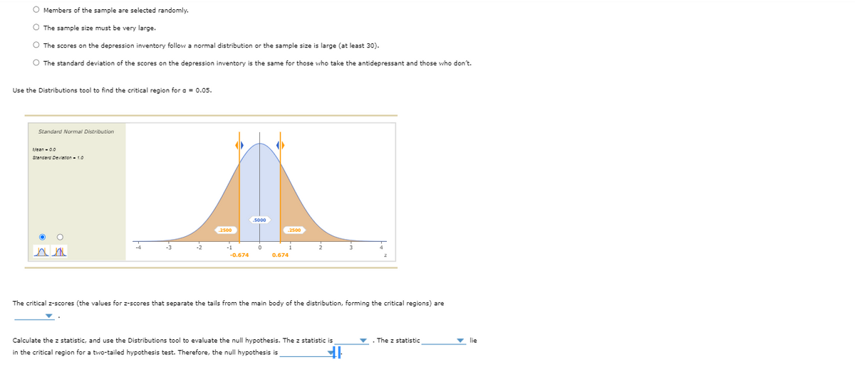 O Members of the sample are selected randomly.
O The sample size must be very large.
O The scores on the depression inventory follow a normal distribution or the sample size is large (at least 30).
O The standard deviation of the scores on the depression inventory is the same for those who take the antidepressant and those who don't.
Use the Distributions tool to find the critical region for a = 0.05.
Standard Normal Distribution
fean-0.0
Standard Dewlation - 1.0
2500
.2500
-0.674
0.674
The critical z-scores (the values for z-scores that separate the tails from the main body of the distribution, forming the critical regions) are
Calculate the z statistic, and use the Distributions tool to evaluate the null hypothesis. The z statistic is
. The z statistic
v lie
in the critical region for a two-tailed hypothesis test. Therefore, the null hypothesis is
