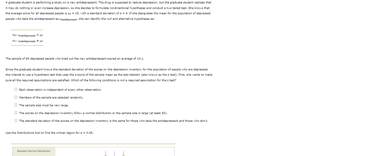 A graduate student is performing a study on a new antidepressant. The drug is supposed to reduce depression, but the graduate student realizes that
it may do nothing or even increase depression, so she decides to formulate nondirectional hypotheses and conduct a two-tailed test. She knows that
the average score for all depressed people is po = 15, with a standard deviation of o = 4. If she designates the mean for the population of depressed
people who take the antidepressant as Pantidepressant she can identify the null and alternative hypotheses as:
Ho: Pantidepresant = Ho
Ha: Pantidepressant * po
The sample of 64 depressed people who tried out the new antidepressant scored an average of 14.1.
Since the graduate student knows the standard deviation of the scores on the depression inventory for the population of people who are depressed,
she intends to use a hypothesis test that uses the z-score of the sample mean as the test statistic (also known as the z test). First, she wants to make
sure all the required assumptions are satisfied. Which of the following conditions is not a required assumption for the z test?
O Each observation
independent of every other observation.
O Members of the sample are selected randomly.
The sample size must be very large.
O The scores on the depression inventory follow a normal distribution or the sample size
large (at least 30).
O The standard deviation of the scores on the depression inventory is the same for those who take the antidepressant and those who don't.
Use the Distributions tool to find the critical region for a = 0.05.
Standard Normal Distribution
