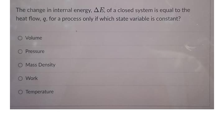 The change in internal energy, AE, of a closed system is equal to the
heat flow, q, for a process only if which state variable is constant?
O Volume
O Pressure
O Mass Density
O Work
O Temperature
