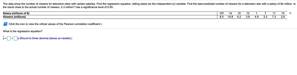 The data show the number of viewers for television stars with certain salaries. Find the regression equation, letting salary be the independent (x) variable. Find the best predicted number of viewers for a television star with a salary of $4 million. Is
the result close to the actual number of viewers, 4.3 million? Use a significance level of 0.05.
Salary (millions of $)
Viewers (millions)
107
14
10
12
1
11
14
8.5
10.8
6.2
3.8
4.9
3.3
7.3
2.6
Click the icon to view the critical values of the Pearson correlation coefficient r.
What is the regression equation?
A
x (Round to three decimal places as needed.)
V =
+
