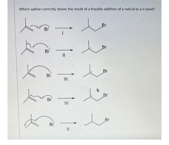 Which option correctly shows the result of a feasible addition of a radical to a n bond?
Br
Br
Br
Br
II
Br
Br
II
Br
Br
IV
Br
Br
V
