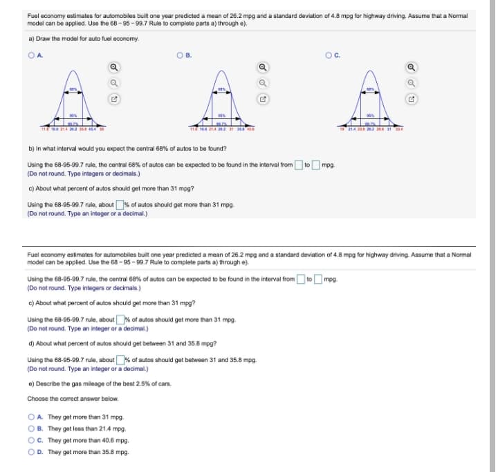 Fuel economy estimates for automobiles built one year predicted a mean of 26.2 mpg and a standard deviation of 4.8 mpg for highway driving. Assume that a Normal
model can be applied. Use the 68 - 95 - 99.7 Rule to complete parts a) through e).
a) Draw the model for auto fuel economy.
OA
OC.
E ER Vt sa
1A 2 28 31
b) In what interval would you expect the central 68% of autos to be found?
Using the 68-95-99.7 rule, the central 68% of autos can be expectled to be found in the interval fromto
(Do not round. Type integers or decimals.)
mpg
c) About what percent of autos should get more than 31 mpg?
Using the 68-95-99.7 rule, about % of autos should get more than 31 mpg.
(Do not round. Type an integer or a decimal.)
Fuel economy estimates for automobiles built one year predicted a mean of 26.2 mpg and a standard deviation of 4.8 mpg for highway driving. Assume that a Normal
model can be applied. Use the 68 - 95 - 99.7 Rule to complete parts a) through e).
Using the 68-95-99.7 rule, the central 68% of autos can be expected to be found in the interval from O toO mpg.
(Do not round. Type integers or decimals.)
c) About what peroent of autos should get more than 31 mpg?
Using the 68-95-99.7 rule, about% of autos should get more than 31 mpg.
(Do not round. Type an integer or a decimal.)
d) About what percent of autos should get between 31 and 35.8 mpg?
Using the 68-95-99.7 rule, about% of autos should get between 31 and 35.8 mpg.
(Do not round. Type an integer or a decimal.)
e) Describe the gas mileage of the best 2.5% of cars.
Choose the correct answer below.
OA. They get more than 31 mpg.
B. They get less than 21.4 mpg.
C. They get more than 40.6 mpg.
OD. They get more than 35.8 mpg.
