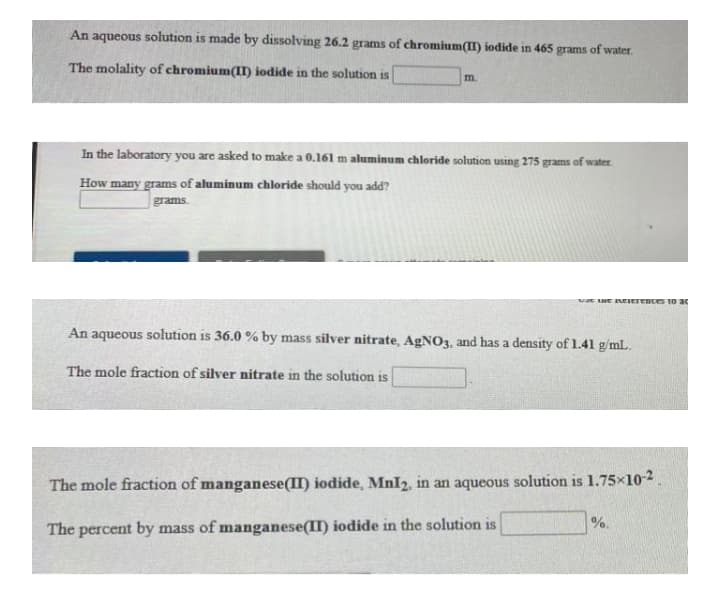 An aqueous solution is made by dissolving 26.2 grams of chromium(II) iodide in 465 grams of water
The molality of chromium(II) iodide in the solution is
m.
In the laboratory you are asked to make a 0.161 m aluminum chloride solution using 275 grams of water
How many grams of aluminum chloride should you add?
grams.
vat ue NEIerences to ac
An aqueous solution is 36.0 % by mass silver nitrate, AgNO3, and has a density of 1.41 g/mL.
The mole fraction of silver nitrate in the solution is
The mole fraction of manganese(II) iodide, MnI2, in an aqueous solution is 1.75x10-2.
%.
The percent by mass of manganese(II) iodide in the solution is
