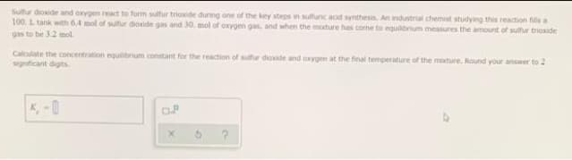 Sulfur dioxide and oxygen react to form sulfur triaxide duning one of the key steps in sulfunc acid synthesia, An ndustrial chemist studying ths reaction fils a
100. L tank with 6.4 mol of sulfur dioxide gas and 30, mol of oxygen gas, and when the moture has cone to equilbrium mcasures the amount of sulfur triaxide
gas to be 32 mol.
Calculate the concentration equilibrium constant for the reaction of sulfur dioide and oxygen at the final temperature of the mature, Round your answer to 2
significant digits.
K, -0
