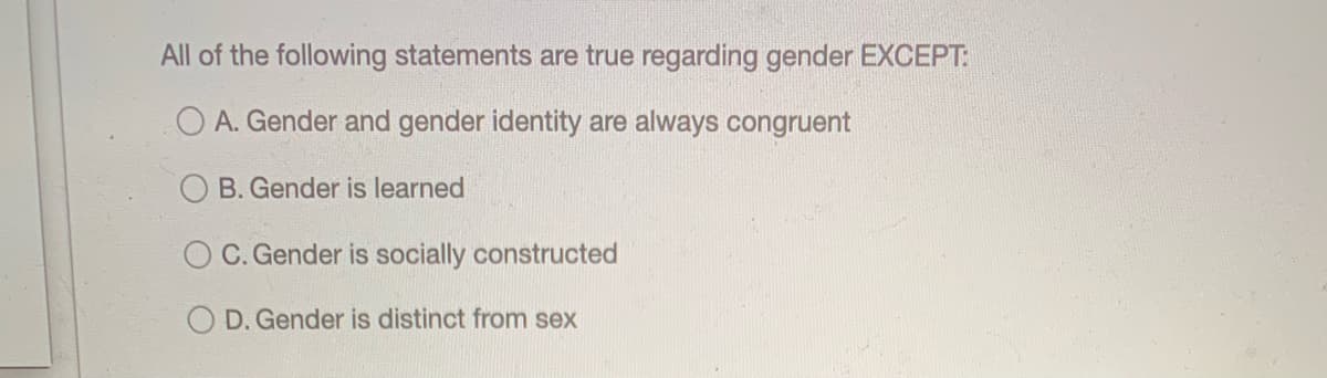 All of the following statements are true regarding gender EXCEPT:
O A. Gender and gender identity are always congruent
B. Gender is learned
O C. Gender is socially constructed
O D. Gender is distinct from sex
