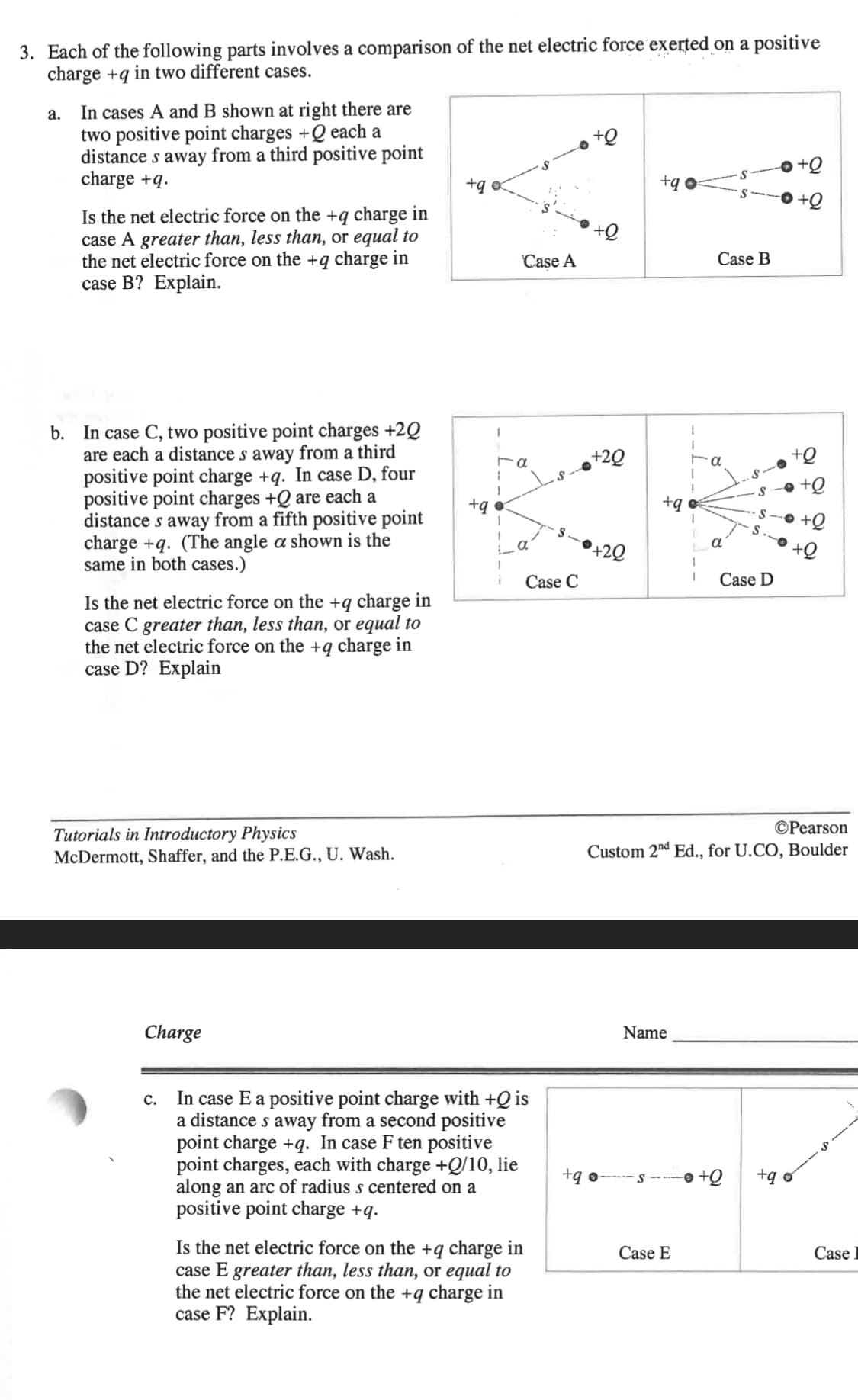 3. Each of the following parts involves a comparison of the net electric force exerted on a positive
charge+q in two different cases.
a.
In cases A and B shown at right there are
two positive point charges +Q each a
distance s away from a third positive point
charge +q.
Is the net electric force on the +q charge in
case A greater than, less than, or equal to
the net electric force on the +q charge in
case B? Explain.
b. In case C, two positive point charges +20
are each a distance s away from a third
positive point charge +q. In case D, four
positive point charges +Q are each a
distance s away from a fifth positive point
charge+q. (The angle a shown is the
same in both cases.)
Is the net electric force on the +q charge in
case C greater than, less than, or equal to
the net electric force on the +q charge in
case D? Explain
Tutorials in Introductory Physics
McDermott, Shaffer, and the P.E.G., U. Wash.
Charge
+q o
1
Ta
1
+q o
1
Case A
i
Case C
C.
In case E a positive point charge with +Q is
a distance s away from a second positive
point charge+q. In case F ten positive
point charges, each with charge +Q/10, lie
along an arc of radius s centered on a
positive point charge +q.
Is the net electric force on the +q charge in
case E greater than, less than, or equal to
the net electric force on the +q charge in
case F? Explain.
+Q
+20
+20
+q
+q o
+qo
i
Name
Case E
1
1
Case B
Pearson
Custom 2nd Ed., for U.CO, Boulder
α
Case D
+q o
Case