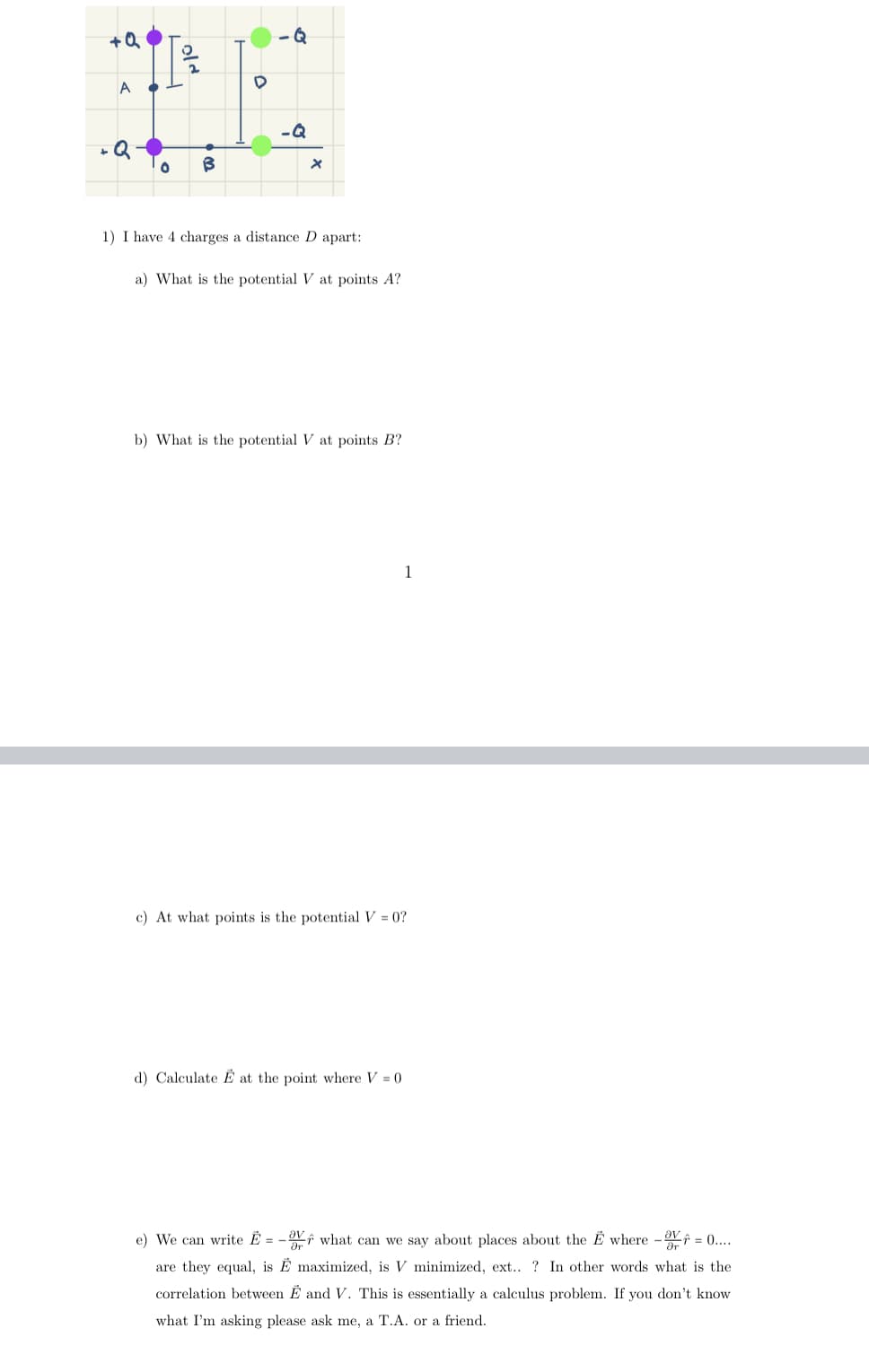 +Q
A
D
HE
-Q
+Q
B
Q
old
X
1) I have 4 charges a distance D apart:
a) What is the potential V at points A?
b) What is the potential V at points B?
1
c) At what points is the potential V = 0?
d) Calculate E at the point where V = 0
e) We can write E = what can we say about places about the E where - = 0....
are they equal, is Ê maximized, is V minimized, ext..? In other words what is the
correlation between E and V. This is essentially a calculus problem. If you don't know
what I'm asking please ask me, a T.A. or a friend.