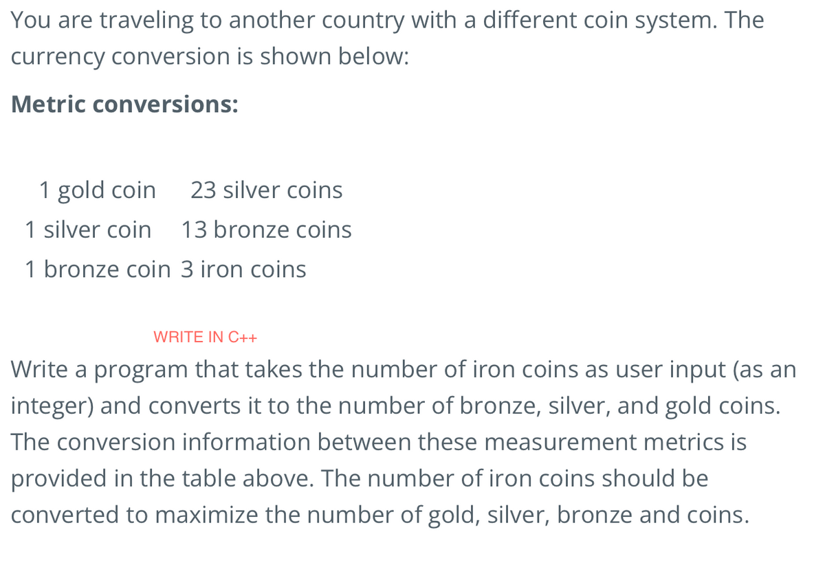 You are traveling to another country with a different coin system. The
currency conversion is shown below:
Metric conversions:
1 gold coin
23 silver coins
1 silver coin 13 bronze coins
1 bronze coin 3 iron coins
WRITE IN C++
Write a program that takes the number of iron coins as user input (as an
integer) and converts it to the number of bronze, silver, and gold coins.
The conversion information between these measurement metrics is
provided in the table above. The number of iron coins should be
converted to maximize the number of gold, silver, bronze and coins.