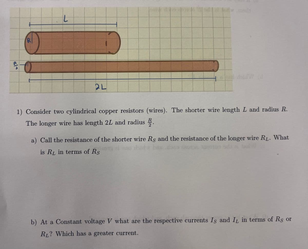 ela
R
L
2L
lenda
6 Pail
1) Consider two cylindrical copper resistors (wires). The shorter wire length L and radius R.
The longer wire has length 2L and radius.
a) Call the resistance of the shorter wire Rs and the resistance of the longer wire RL. What
is RL in terms of Rs
b) At a Constant voltage V what are the respective currents Is and IL in terms of Rs or
RL? Which has a greater current.