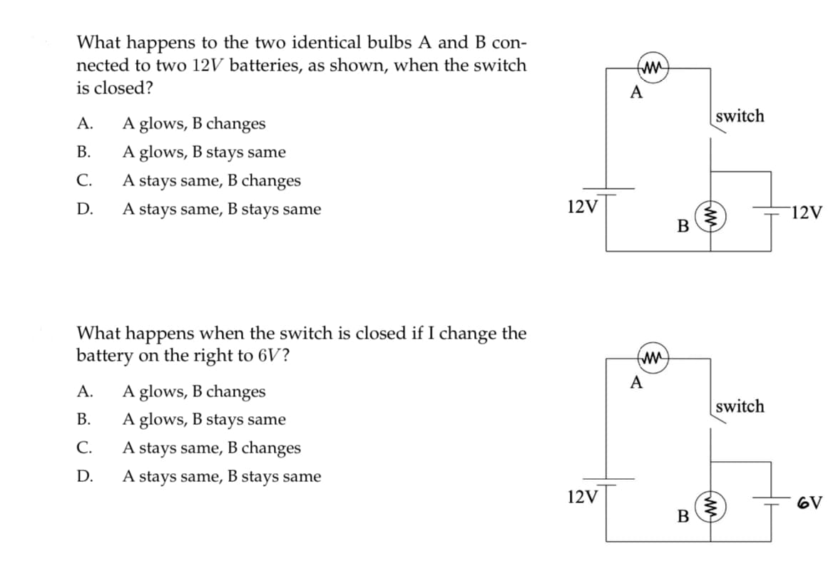 What happens to the two identical bulbs A and B con-
nected to two 12V batteries, as shown, when the switch
is closed?
A.
B.
C.
D.
A glows, B changes
A glows, B stays same
A stays same, B changes
A stays same, B stays same
What happens when the switch is closed if I change the
battery on the right to 6V?
A.
B.
C.
D.
A glows, B changes
A glows, B stays same
A stays same, B changes
A stays same, B stays same
12V
12V
fmm
A
(mm)
A
B
B
switch
switch
ww
12V
6V