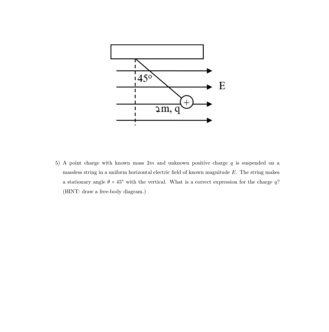 I
145⁰
I
L
I
I
2m, q
E
5) A point charge with known mass 2m and unknown positive charge q is suspended on a
massless string in a uniform horizontal electric field of known magnitude E. The string makes
a stationary angle = 45° with the vertical. What is a correct expression for the charge q?
(HINT: draw a free-body diagram.)