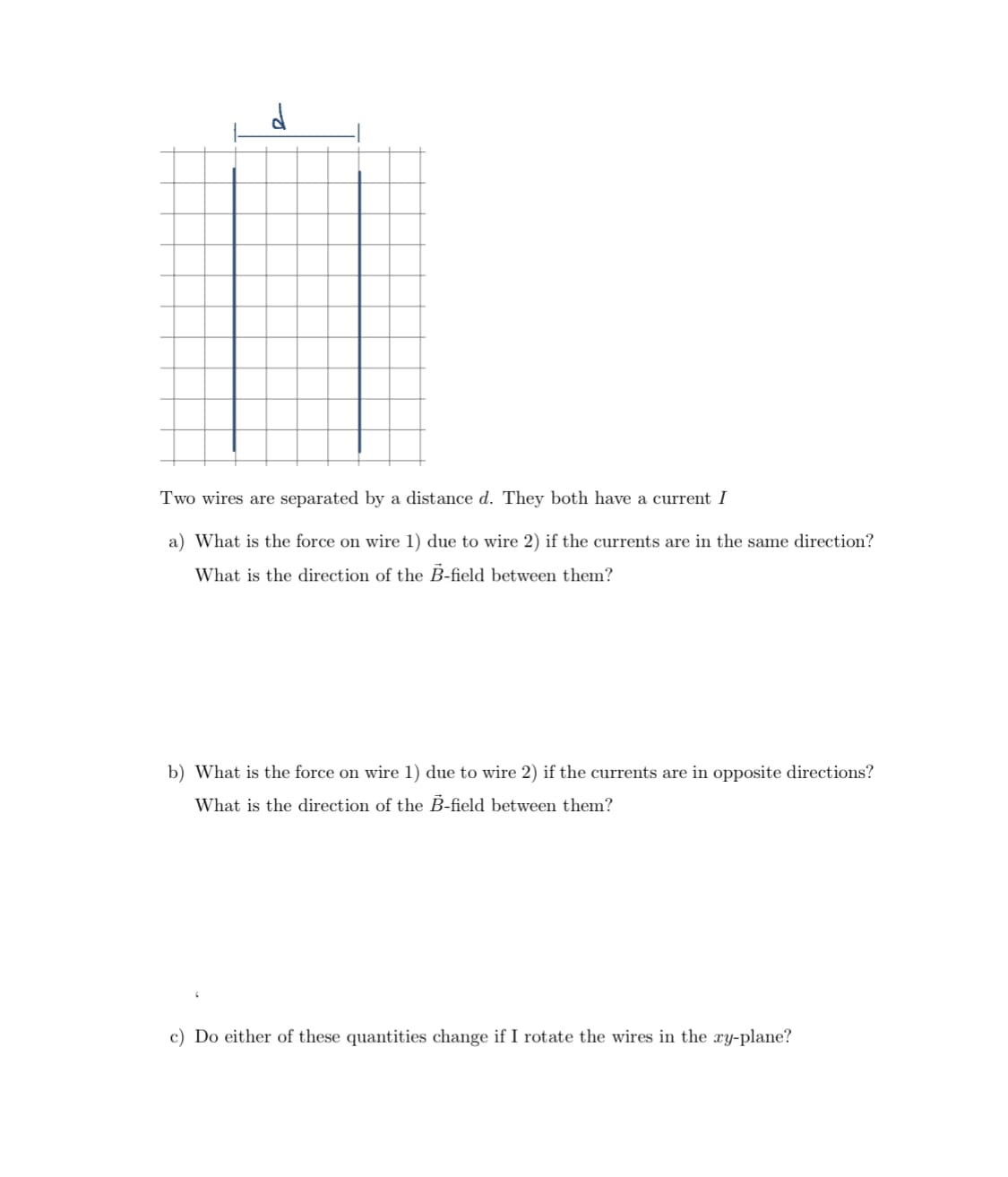 Two wires are separated by a distance d. They both have a current I
a) What is the force on wire 1) due to wire 2) if the currents are in the same direction?
What is the direction of the B-field between them?
b) What is the force on wire 1) due to wire 2) if the currents are in opposite directions?
What is the direction of the B-field between them?
c) Do either of these quantities change if I rotate the wires in the xy-plane?