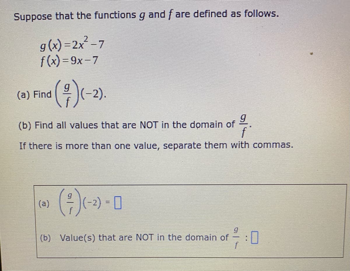 Suppose that the functions g and fare defined as follows.
g(x)=2x²-7
f(x)=9x-7
Find (#)(-2).
(a) Find
(b) Find all values that are NOT in the domain of
9
f
If there is more than one value, separate them with commas.
(a)
(²)
(-2) = 0
(b) Value(s) that are NOT in the domain of
7